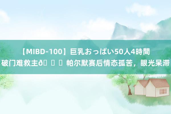 【MIBD-100】巨乳おっぱい50人4時間 破门难救主?帕尔默赛后情态孤苦，眼光呆滞