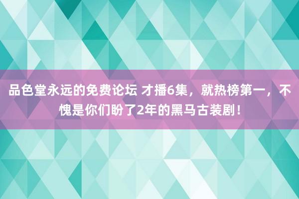 品色堂永远的免费论坛 才播6集，就热榜第一，不愧是你们盼了2年的黑马古装剧！