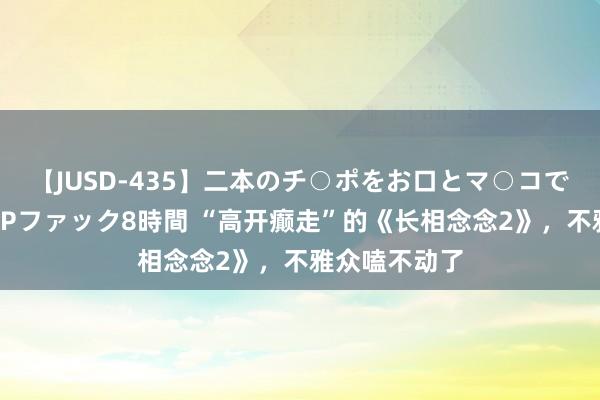 【JUSD-435】二本のチ○ポをお口とマ○コで味わう！！3Pファック8時間 “高开癫走”的《长相念念2》，不雅众嗑不动了