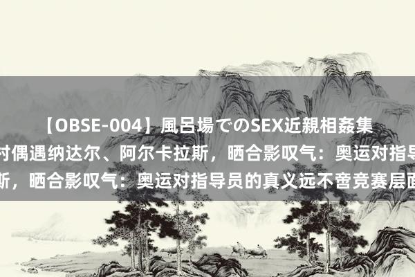 【OBSE-004】風呂場でのSEX近親相姦集 4時間32家族 樊振东奥运村偶遇纳达尔、阿尔卡拉斯，晒合影叹气：奥运对指导员的真义远不啻竞赛层面