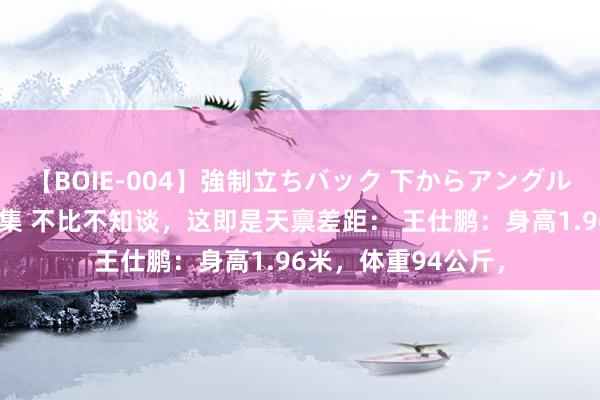 【BOIE-004】強制立ちバック 下からアングル巨乳激ハメ激揺れ集 不比不知谈，这即是天禀差距： 王仕鹏：身高1.96米，体重94公斤，