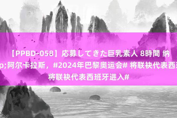 【PPBD-058】応募してきた巨乳素人 8時間 纳达尔&阿尔卡拉斯，#2024年巴黎奥运会# 将联袂代表西班牙进入#