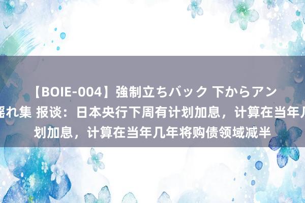 【BOIE-004】強制立ちバック 下からアングル巨乳激ハメ激揺れ集 报谈：日本央行下周有计划加息，计算在当年几年将购债领域减半