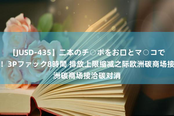 【JUSD-435】二本のチ○ポをお口とマ○コで味わう！！3Pファック8時間 排放上限缩减之际欧洲碳商场接洽碳对消