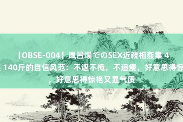 【OBSE-004】風呂場でのSEX近親相姦集 4時間32家族 140斤的自信风范：不遮不掩，不追瘦，好意思得惊艳又显气质