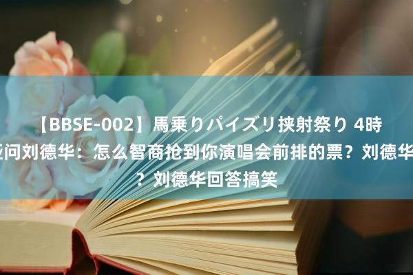 【BBSE-002】馬乗りパイズリ挟射祭り 4時間 佟丽娅问刘德华：怎么智商抢到你演唱会前排的票？刘德华回答搞笑