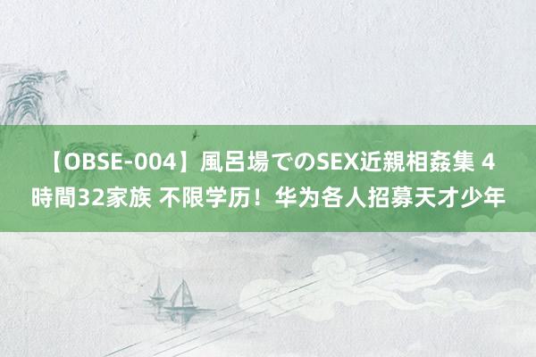 【OBSE-004】風呂場でのSEX近親相姦集 4時間32家族 不限学历！华为各人招募天才少年