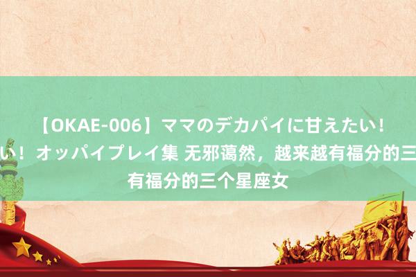 【OKAE-006】ママのデカパイに甘えたい！抜かれたい！オッパイプレイ集 无邪蔼然，越来越有福分的三个星座女