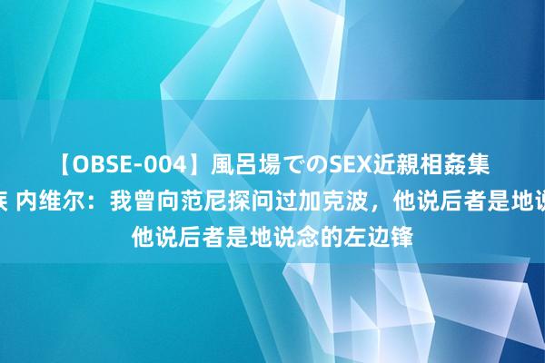 【OBSE-004】風呂場でのSEX近親相姦集 4時間32家族 内维尔：我曾向范尼探问过加克波，他说后者是地说念的左边锋