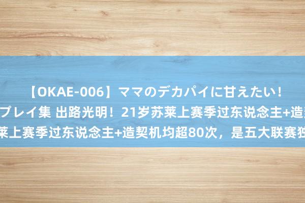 【OKAE-006】ママのデカパイに甘えたい！抜かれたい！オッパイプレイ集 出路光明！21岁苏莱上赛季过东说念主+造契机均超80次，是五大联赛独一