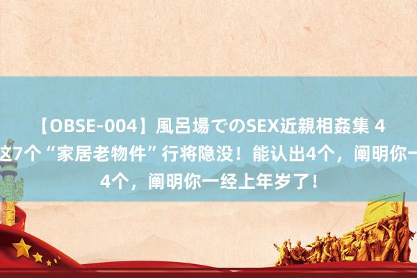 【OBSE-004】風呂場でのSEX近親相姦集 4時間32家族 这7个“家居老物件”行将隐没！能认出4个，阐明你一经上年岁了！