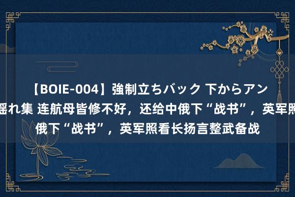 【BOIE-004】強制立ちバック 下からアングル巨乳激ハメ激揺れ集 连航母皆修不好，还给中俄下“战书”，英军照看长扬言整武备战