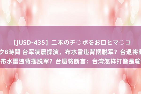 【JUSD-435】二本のチ○ポをお口とマ○コで味わう！！3Pファック8時間 台军凌晨操演，布水雷违背摆脱军？台退将断言：台湾怎样打皆是输