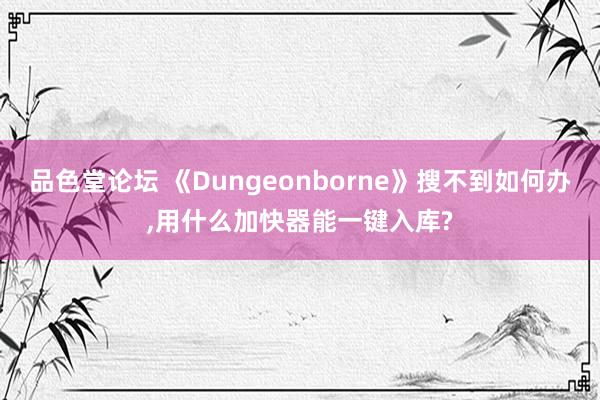 品色堂论坛 《Dungeonborne》搜不到如何办，用什么加快器能一键入库?