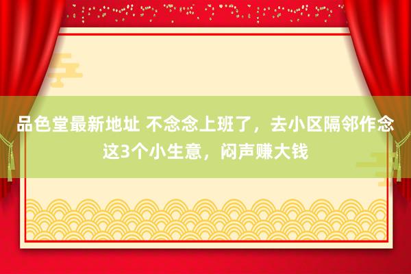 品色堂最新地址 不念念上班了，去小区隔邻作念这3个小生意，闷声赚大钱