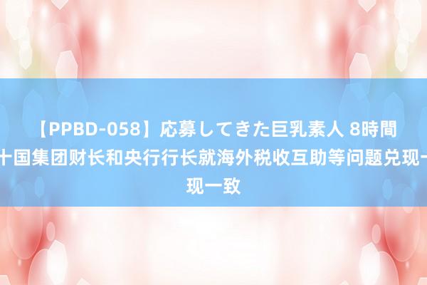 【PPBD-058】応募してきた巨乳素人 8時間 二十国集团财长和央行行长就海外税收互助等问题兑现一致