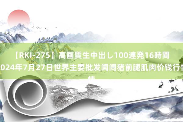 【RKI-275】高画質生中出し100連発16時間 2024年7月27日世界主要批发阛阓猪前腿肌肉价钱行情