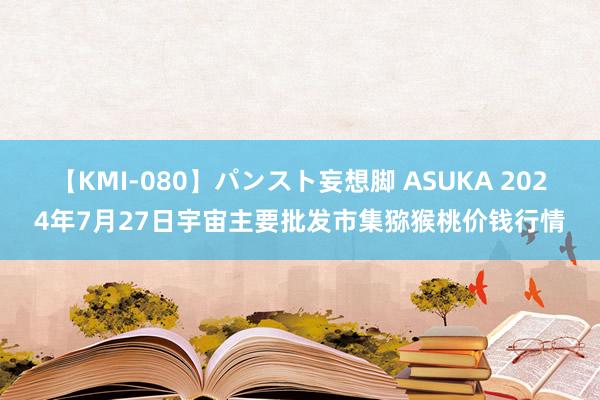 【KMI-080】パンスト妄想脚 ASUKA 2024年7月27日宇宙主要批发市集猕猴桃价钱行情