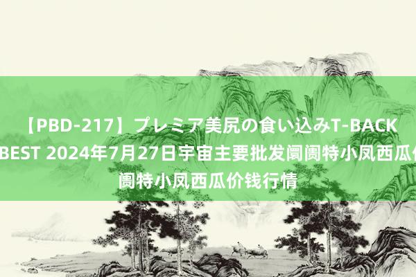 【PBD-217】プレミア美尻の食い込みT-BACK！8時間BEST 2024年7月27日宇宙主要批发阛阓特小凤西瓜价钱行情