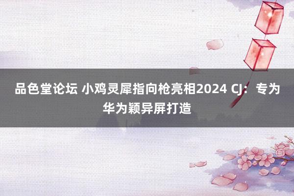 品色堂论坛 小鸡灵犀指向枪亮相2024 CJ：专为华为颖异屏打造