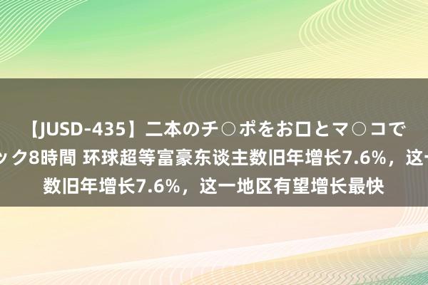 【JUSD-435】二本のチ○ポをお口とマ○コで味わう！！3Pファック8時間 环球超等富豪东谈主数旧年增长7.6%，这一地区有望增长最快