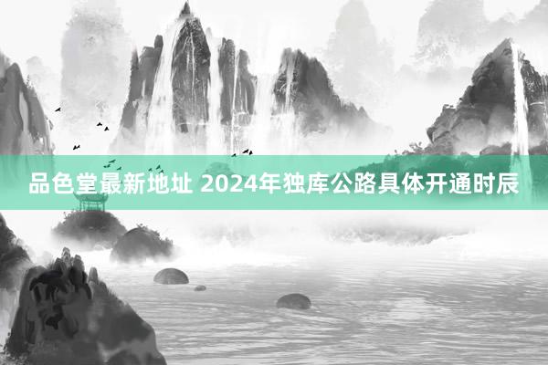 品色堂最新地址 2024年独库公路具体开通时辰