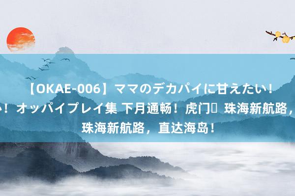 【OKAE-006】ママのデカパイに甘えたい！抜かれたい！オッパイプレイ集 下月通畅！虎门⇋珠海新航路，直达海岛！