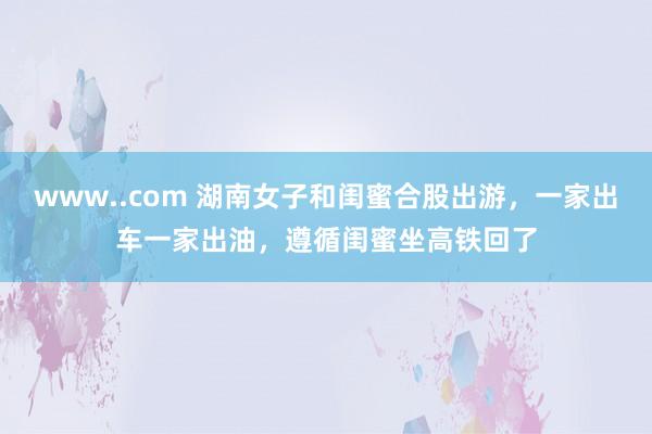 www..com 湖南女子和闺蜜合股出游，一家出车一家出油，遵循闺蜜坐高铁回了