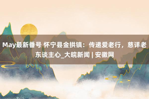 May最新番号 怀宁县金拱镇：传递爱老行，慈详老东谈主心_大皖新闻 | 安徽网