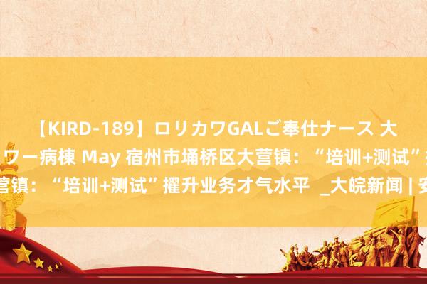 【KIRD-189】ロリカワGALご奉仕ナース 大量ぶっかけザーメンシャワー病棟 May 宿州市埇桥区大营镇：“培训+测试”擢升业务才气水平  _大皖新闻 | 安徽网