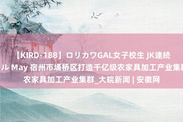 【KIRD-188】ロリカワGAL女子校生 JK連続一撃顔射ハイスクール May 宿州市埇桥区打造千亿级农家具加工产业集群_大皖新闻 | 安徽网