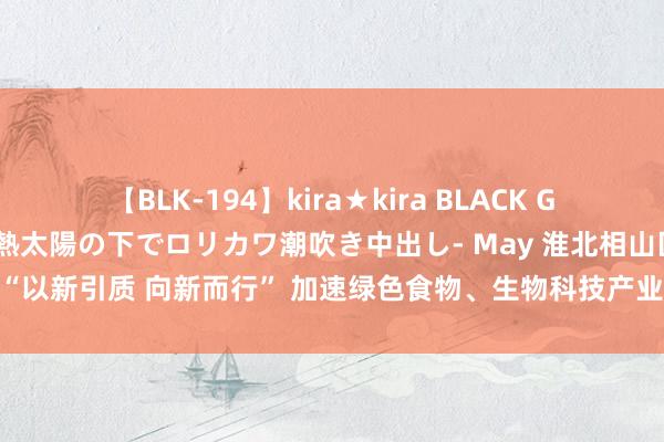 【BLK-194】kira★kira BLACK GAL 黒ギャル青姦露出-灼熱太陽の下でロリカワ潮吹き中出し- May 淮北相山区：“以新引质 向新而行” 加速绿色食物、生物科技产业焕新发展_大皖新闻 | 安徽网