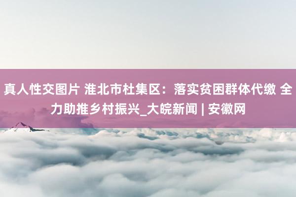 真人性交图片 淮北市杜集区：落实贫困群体代缴 全力助推乡村振兴_大皖新闻 | 安徽网