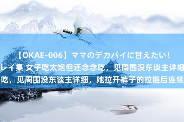 【OKAE-006】ママのデカパイに甘えたい！抜かれたい！オッパイプレイ集 女子吃太饱但还念念吃，见周围没东谈主详细，她拉开裤子的拉链后连续吃