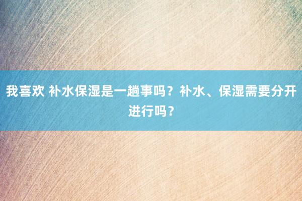 我喜欢 补水保湿是一趟事吗？补水、保湿需要分开进行吗？