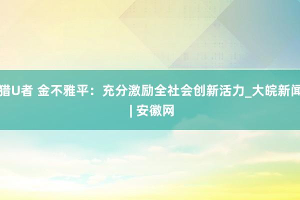 猎U者 金不雅平：充分激励全社会创新活力_大皖新闻 | 安徽网