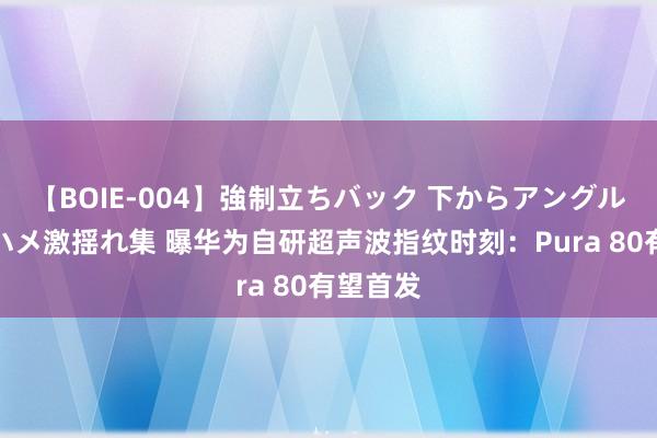 【BOIE-004】強制立ちバック 下からアングル巨乳激ハメ激揺れ集 曝华为自研超声波指纹时刻：Pura 80有望首发