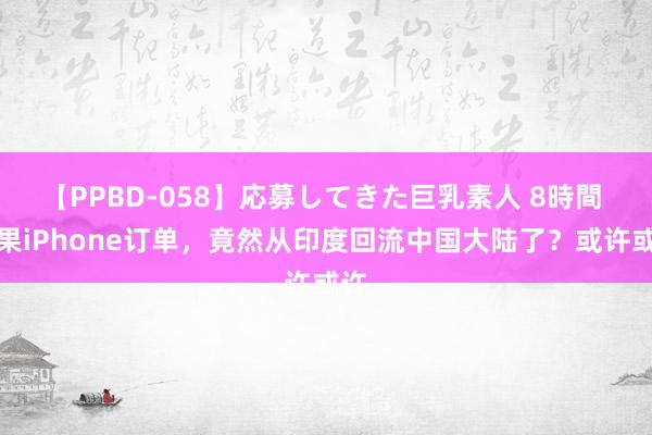 【PPBD-058】応募してきた巨乳素人 8時間 苹果iPhone订单，竟然从印度回流中国大陆了？或许或许