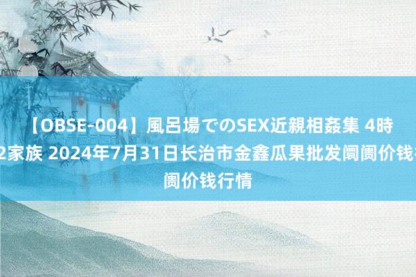 【OBSE-004】風呂場でのSEX近親相姦集 4時間32家族 2024年7月31日长治市金鑫瓜果批发阛阓价钱行情