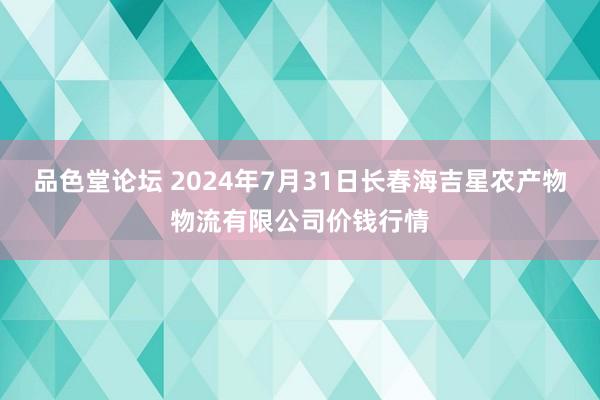 品色堂论坛 2024年7月31日长春海吉星农产物物流有限公司价钱行情