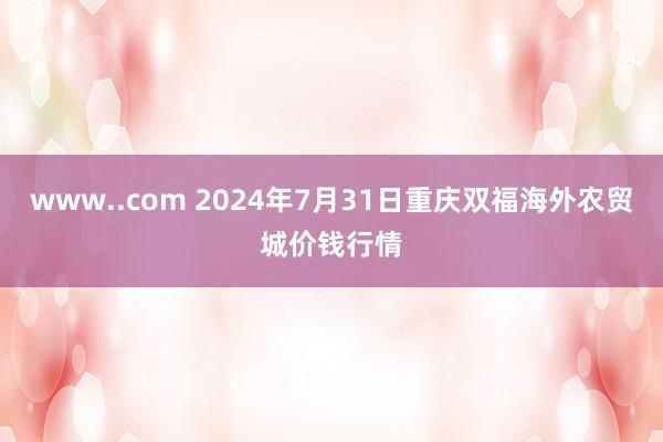 www..com 2024年7月31日重庆双福海外农贸城价钱行情