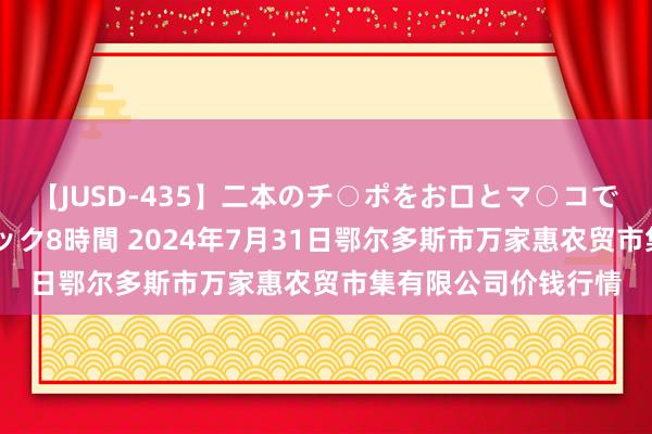 【JUSD-435】二本のチ○ポをお口とマ○コで味わう！！3Pファック8時間 2024年7月31日鄂尔多斯市万家惠农贸市集有限公司价钱行情