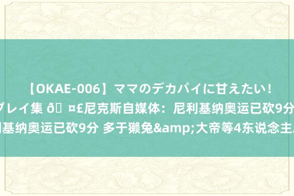 【OKAE-006】ママのデカパイに甘えたい！抜かれたい！オッパイプレイ集 ?尼克斯自媒体：尼利基纳奥运已砍9分 多于獭兔&大帝等4东说念主总数