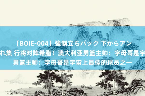 【BOIE-004】強制立ちバック 下からアングル巨乳激ハメ激揺れ集 行将对阵希腊！澳大利亚男篮主帅：字母哥是宇宙上最佳的球员之一