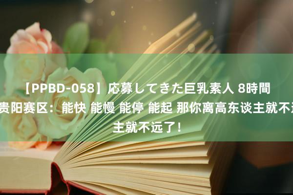 【PPBD-058】応募してきた巨乳素人 8時間 超三贵阳赛区：能快 能慢 能停 能起 那你离高东谈主就不远了！