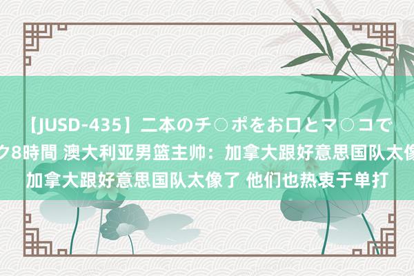 【JUSD-435】二本のチ○ポをお口とマ○コで味わう！！3Pファック8時間 澳大利亚男篮主帅：加拿大跟好意思国队太像了 他们也热衷于单打