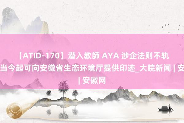 【ATID-170】潜入教師 AYA 涉企法则不轨范？当今起可向安徽省生态环境厅提供印迹_大皖新闻 | 安徽网