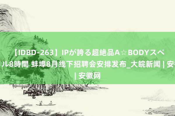 【IDBD-263】IPが誇る超絶品A☆BODYスペシャル8時間 蚌埠8月线下招聘会安排发布_大皖新闻 | 安徽网