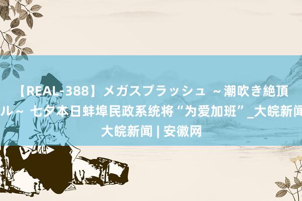 【REAL-388】メガスプラッシュ ～潮吹き絶頂スペシャル～ 七夕本日蚌埠民政系统将“为爱加班”_大皖新闻 | 安徽网