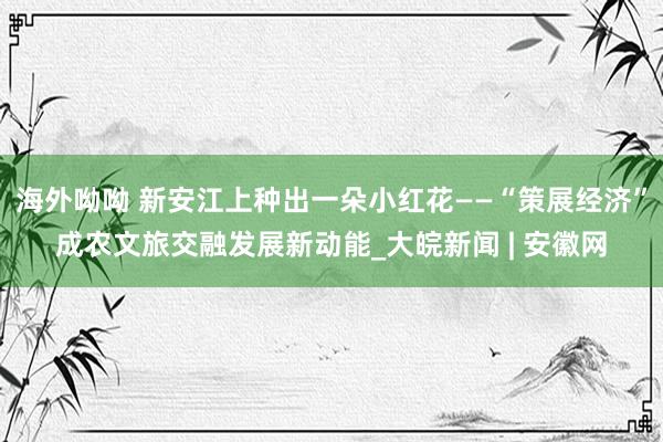 海外呦呦 新安江上种出一朵小红花——“策展经济”成农文旅交融发展新动能_大皖新闻 | 安徽网